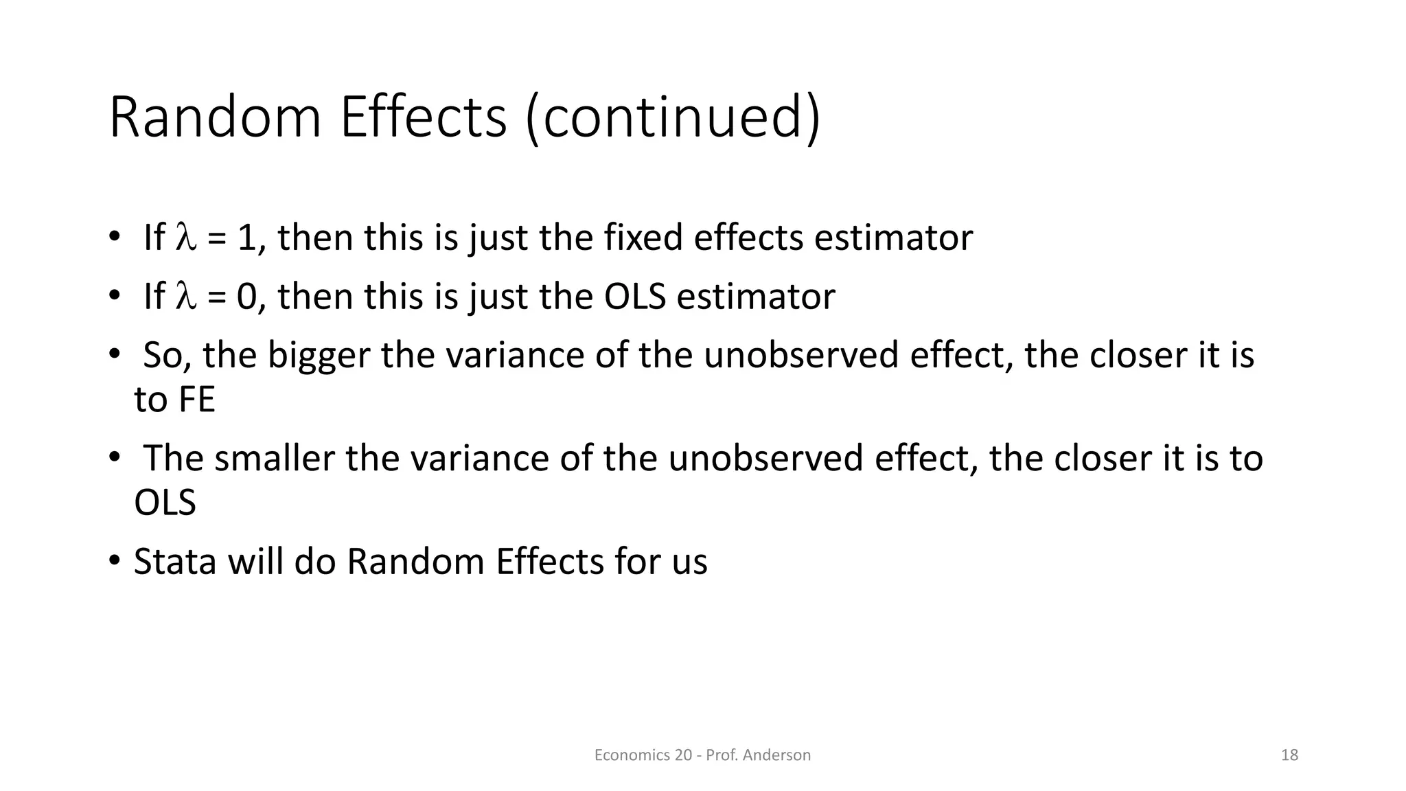 Economics 20 - Prof. Anderson 18
Random Effects (continued)
• If  = 1, then this is just the fixed effects estimator
• If  = 0, then this is just the OLS estimator
• So, the bigger the variance of the unobserved effect, the closer it is
to FE
• The smaller the variance of the unobserved effect, the closer it is to
OLS
• Stata will do Random Effects for us
 
