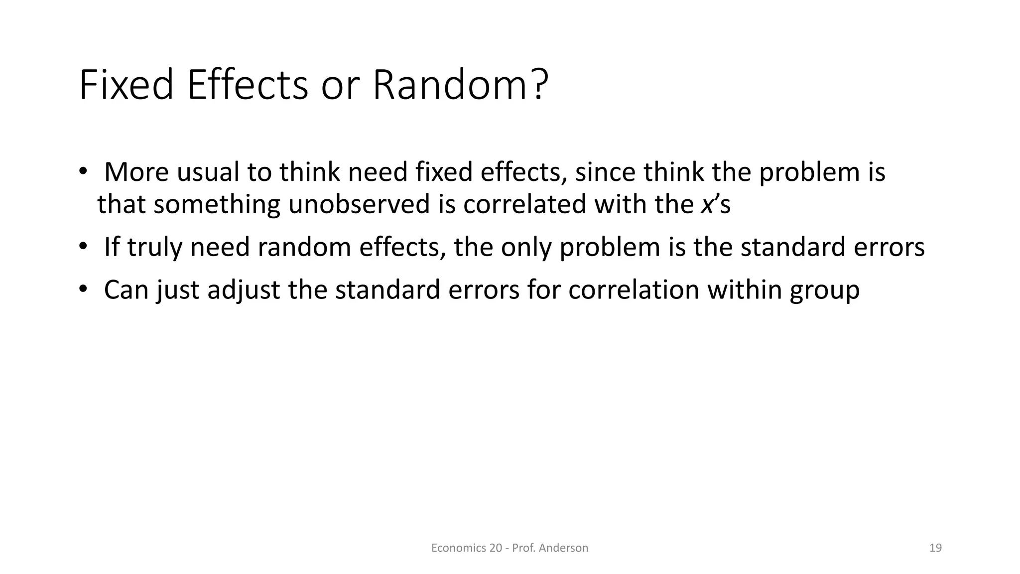 Economics 20 - Prof. Anderson 19
Fixed Effects or Random?
• More usual to think need fixed effects, since think the problem is
that something unobserved is correlated with the x’s
• If truly need random effects, the only problem is the standard errors
• Can just adjust the standard errors for correlation within group
 