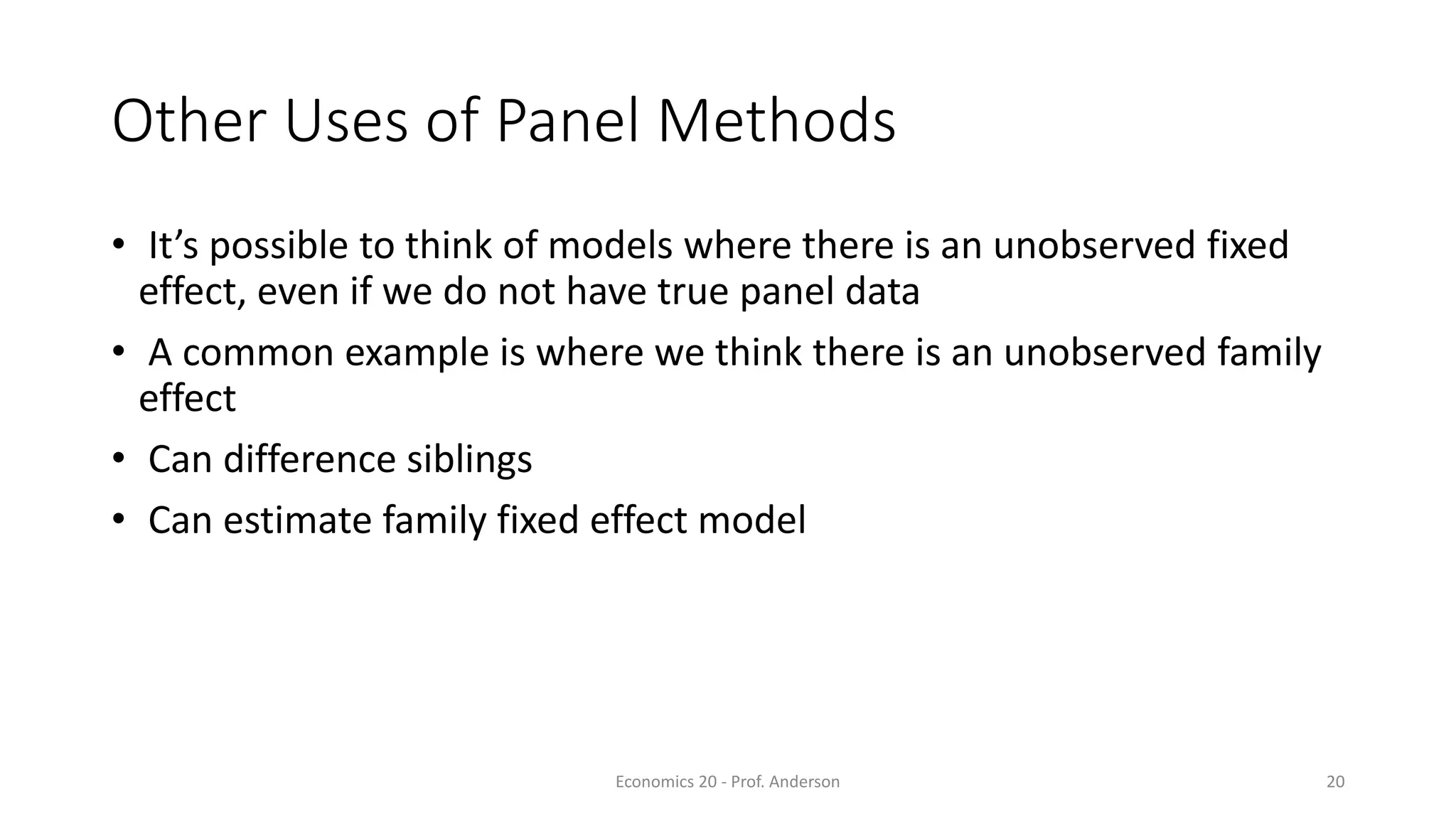 Economics 20 - Prof. Anderson 20
Other Uses of Panel Methods
• It’s possible to think of models where there is an unobserved fixed
effect, even if we do not have true panel data
• A common example is where we think there is an unobserved family
effect
• Can difference siblings
• Can estimate family fixed effect model
 