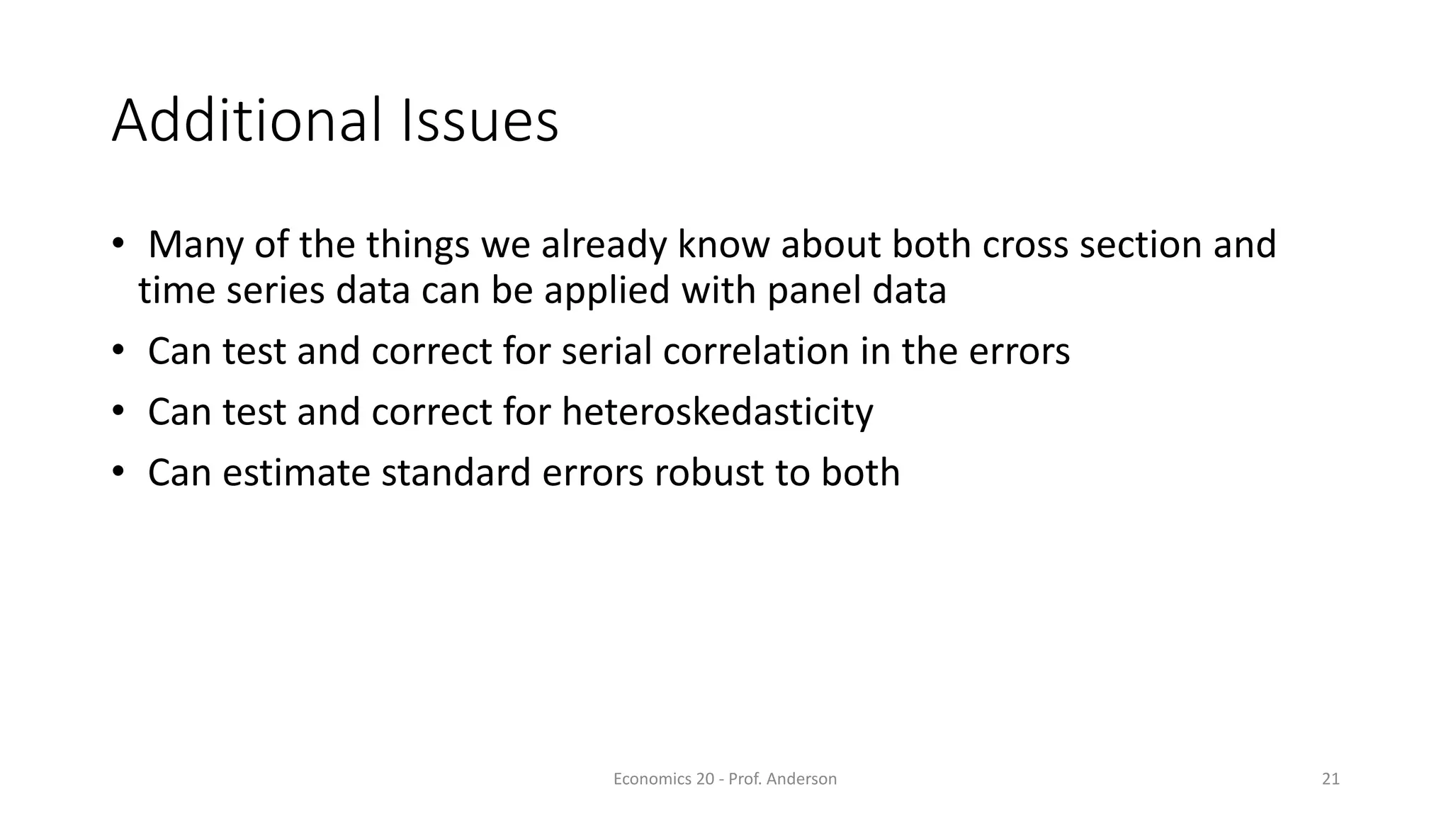 Economics 20 - Prof. Anderson 21
Additional Issues
• Many of the things we already know about both cross section and
time series data can be applied with panel data
• Can test and correct for serial correlation in the errors
• Can test and correct for heteroskedasticity
• Can estimate standard errors robust to both
 