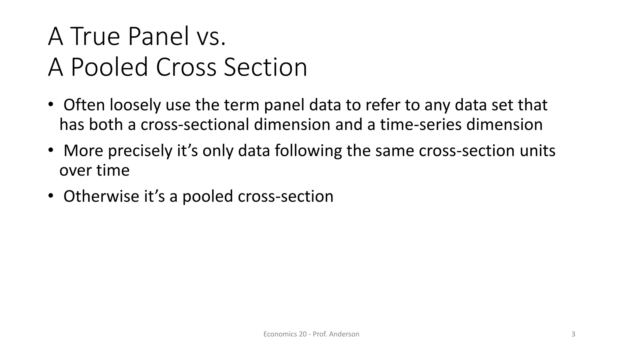 Economics 20 - Prof. Anderson 3
A True Panel vs.
A Pooled Cross Section
• Often loosely use the term panel data to refer to any data set that
has both a cross-sectional dimension and a time-series dimension
• More precisely it’s only data following the same cross-section units
over time
• Otherwise it’s a pooled cross-section
 