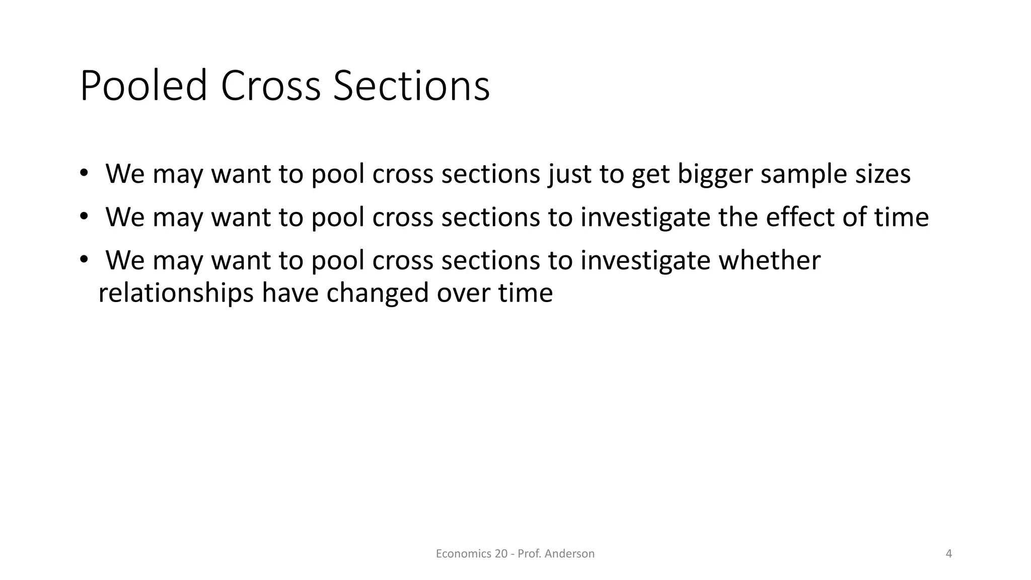 Economics 20 - Prof. Anderson 4
Pooled Cross Sections
• We may want to pool cross sections just to get bigger sample sizes
• We may want to pool cross sections to investigate the effect of time
• We may want to pool cross sections to investigate whether
relationships have changed over time
 