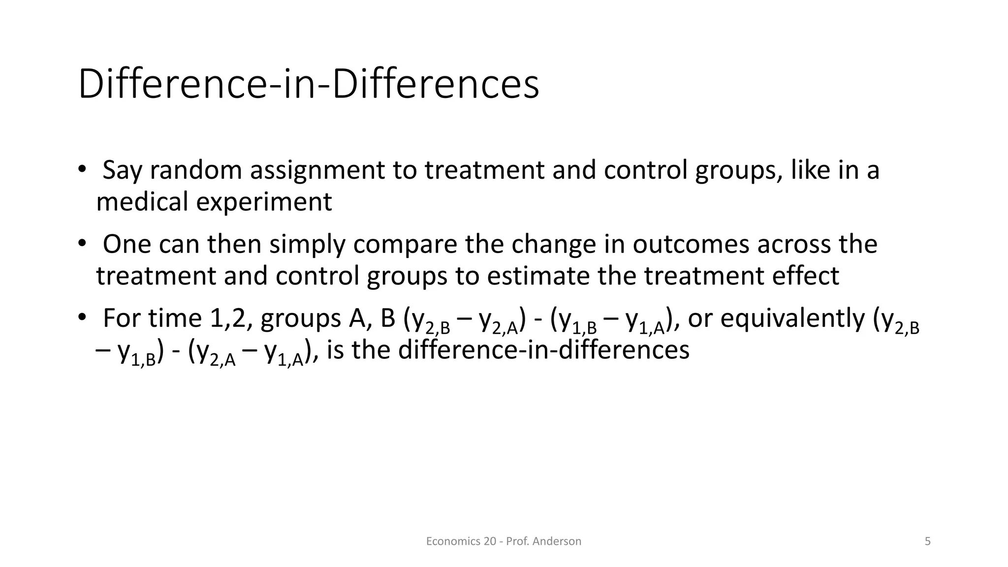 Economics 20 - Prof. Anderson 5
Difference-in-Differences
• Say random assignment to treatment and control groups, like in a
medical experiment
• One can then simply compare the change in outcomes across the
treatment and control groups to estimate the treatment effect
• For time 1,2, groups A, B (y2,B – y2,A) - (y1,B – y1,A), or equivalently (y2,B
– y1,B) - (y2,A – y1,A), is the difference-in-differences
 