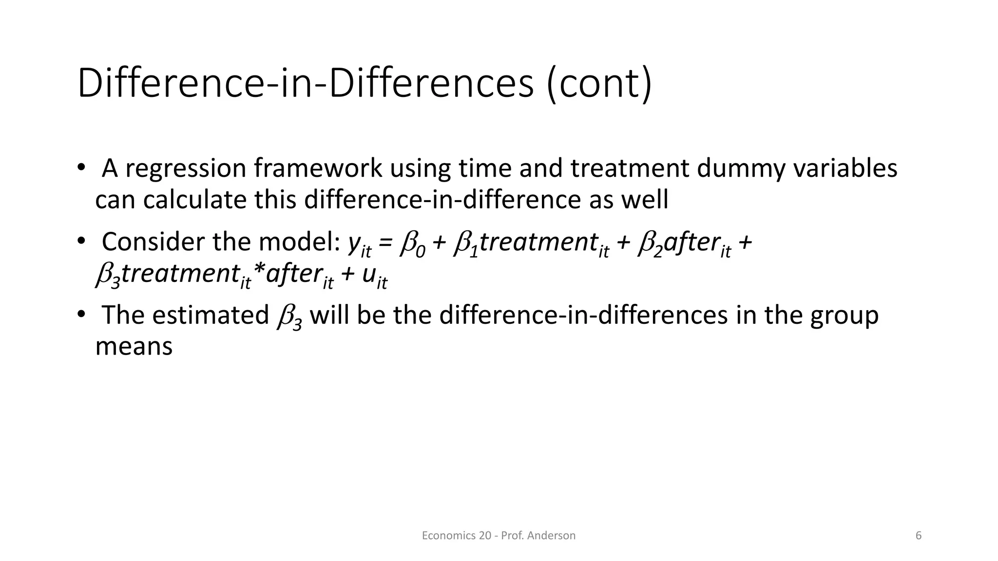 Economics 20 - Prof. Anderson 6
Difference-in-Differences (cont)
• A regression framework using time and treatment dummy variables
can calculate this difference-in-difference as well
• Consider the model: yit = b0 + b1treatmentit + b2afterit +
b3treatmentit*afterit + uit
• The estimated b3 will be the difference-in-differences in the group
means
 
