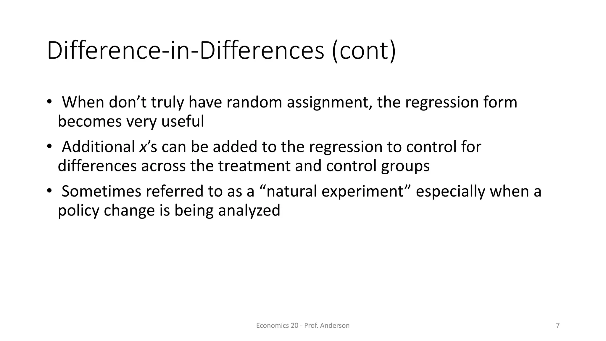 Economics 20 - Prof. Anderson 7
Difference-in-Differences (cont)
• When don’t truly have random assignment, the regression form
becomes very useful
• Additional x’s can be added to the regression to control for
differences across the treatment and control groups
• Sometimes referred to as a “natural experiment” especially when a
policy change is being analyzed
 