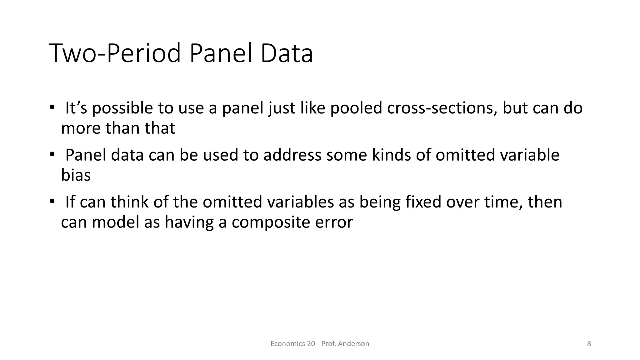 Economics 20 - Prof. Anderson 8
Two-Period Panel Data
• It’s possible to use a panel just like pooled cross-sections, but can do
more than that
• Panel data can be used to address some kinds of omitted variable
bias
• If can think of the omitted variables as being fixed over time, then
can model as having a composite error
 