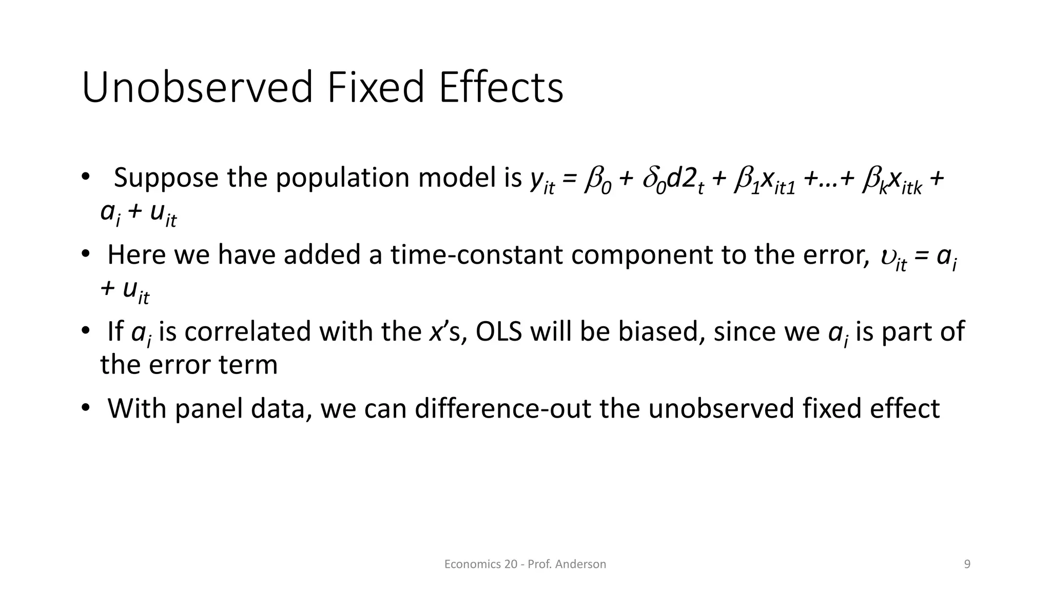 Economics 20 - Prof. Anderson 9
Unobserved Fixed Effects
• Suppose the population model is yit = b0 + d0d2t + b1xit1 +…+ bkxitk +
ai + uit
• Here we have added a time-constant component to the error, uit = ai
+ uit
• If ai is correlated with the x’s, OLS will be biased, since we ai is part of
the error term
• With panel data, we can difference-out the unobserved fixed effect
 
