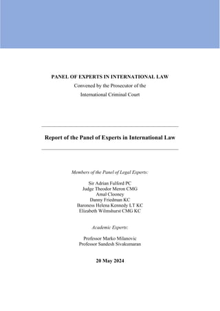 PANEL OF EXPERTS IN INTERNATIONAL LAW
Convened by the Prosecutor of the
International Criminal Court
_________________________________________________________
Report of the Panel of Experts in International Law
_________________________________________________________
Members of the Panel of Legal Experts:
Sir Adrian Fulford PC
Judge Theodor Meron CMG
Amal Clooney
Danny Friedman KC
Baroness Helena Kennedy LT KC
Elizabeth Wilmshurst CMG KC
Academic Experts:
Professor Marko Milanovic
Professor Sandesh Sivakumaran
20 May 2024
 