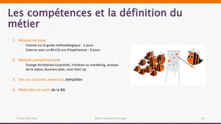 Les compétences et la définition du
métier
25 juin 2015, Paris Retour d’expérience Orange 10
1. Module de base
- Interne sur le guide méthodologique - 2 jours
- Externe avec un BA (10 ans d’expérience) - 4 jours
2. Module complémentaire
- Orange Architectes Essentiels, initiation au marketing, analyse
de la valeur, business plan, Lean Start up
3. Des cas concrets, exercices, templates
4. Methodes et outils de la BA
 