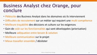Business Analyst chez Orange, pour
conclure
25 juin 2015, Paris Retour d’expérience Orange 19
• Plébiscite des Business Analyst dans les domaines où ils interviennent
• Difficultés de recrutement sur un métier qui requiert une multi compétence
• Meilleure traçabilité des décisions et culture sur les exigences
• Gain de coût sur les fonctionnalités qui sont développées (priorisation)
• Meilleure adéquation entre besoin & solution
• Meilleure communication sur le projet
• Mieux travailler ensemble / désiloter
 