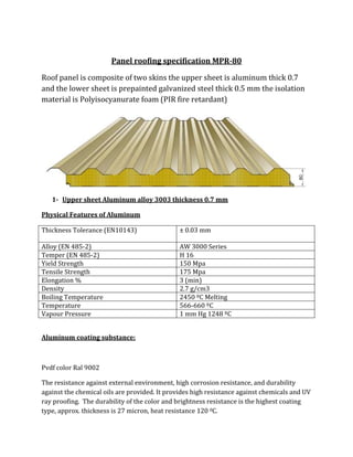 Panel roofing specification MPR-80

Roof panel is composite of two skins the upper sheet is aluminum thick 0.7
and the lower sheet is prepainted galvanized steel thick 0.5 mm the isolation
material is Polyisocyanurate foam (PIR fire retardant)




   1- Upper sheet Aluminum alloy 3003 thickness 0.7 mm

Physical Features of Aluminum

Thickness Tolerance (EN10143)                  ± 0.03 mm

Alloy (EN 485-2)                               AW 3000 Series
Temper (EN 485-2)                              H 16
Yield Strength                                 150 Mpa
Tensile Strength                               175 Mpa
Elongation %                                   3 (min)
Density                                        2.7 g/cm3
Boiling Temperature                            2450 ºC Melting
Temperature                                    566-660 ºC
Vapour Pressure                                1 mm Hg 1248 ºC


Aluminum coating substance:



Pvdf color Ral 9002

The resistance against external environment, high corrosion resistance, and durability
against the chemical oils are provided. It provides high resistance against chemicals and UV
ray proofing. The durability of the color and brightness resistance is the highest coating
type, approx. thickness is 27 micron, heat resistance 120 0C.
 