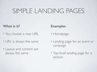 SIMPLE LANDING PAGES
What is it?
• You choose a new URL	

• URL is always the same	

• Layout and content are
always the same	

Examples
• Homepage	

• Landing page for an event or
campaign	

• Top-level landing page for a
section
 