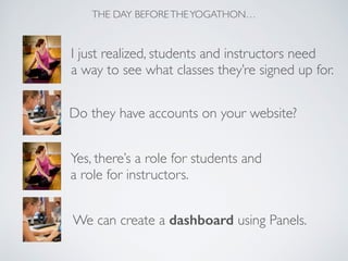 I just realized, students and instructors need	

a way to see what classes they’re signed up for.
Do they have accounts on your website?
Yes, there’s a role for students and 	

a role for instructors.
We can create a dashboard using Panels.
THE DAY BEFORETHEYOGATHON…
 