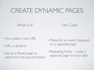 CREATE DYNAMIC PAGES
• Media for an event, displayed
on a separate page	

• Repeating Event - create a
separate page for each date
What is it? Use Cases
• You create a new URL	

• URL is dynamic	

• Set up a Panels page to
determine the layout/content
 