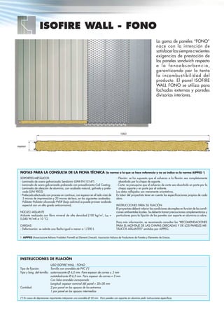 ISOFIRE WALL - FONO
La gama de paneles “FONO”
nace con la intención de
satisfacerlassiemprecrecientes
exigencias de prestación de
los paneles sandwich respecto
a l a f o n o a b s o r b e n c i a ,
garantizando por lo tanto
la incombustibilidad del
producto. El panel ISOFIRE
WALL FONO se utiliza para
fachadas externas y paredes
divisorias interiores.
1000
espesor
INSTRUCCIONES DE FIJACIÓN
Tipo de ﬁjación:
Tipo y long. del tornillo:
Cantidad:
USO ISOFIRE WALL - FONO
Tornillo con arandela de PVC (*)
autorroscante Ø 6,0 mm. Para espesor de correa ≥ 3 mm
autotaladrante Ø 6,3 mm. Para espesor de correa < 3 mm
Con falsa arandela incorporada
Longitud: espesor nominal del panel + 20÷30 mm
2 por panel en los apoyos de los extremos
1 por panel en los apoyos intermedios
(*) En casos de depresiones importantes interponer una arandela Ø 50 mm. Para paneles con soportes en aluminio pedir instrucciones especíﬁcas.
NOTAS PARA LA CONSULTA DE LA FICHA TÉCNICA (la norma a la que se hace referencia y no se indica es la norma AIPPEG 1
)
SOPORTES METÁLICOS
- Laminado de acero galvanizado Sendzimir (UNI-EN 10147)
- Laminado de acero galvanizado prelacado con procedimiento Coil Coating
- Laminado de aleación de aluminio, con acabado natural, gofrado y prela-
cado (UNI 9003)
- Prelacado efectuado con proceso en continuo, con espesor en el lado visto de
5 micras de imprimación y 20 micras de laca, en los siguientes acabados:
Poliéster-Poliéster siliconado-PVDF (bajo solicitud se puede proveer acabado
especial con un alto grado anticorrosivo).
NÚCLEO AISLANTE
Aislante realizado con ﬁbra mineral de alta densidad (100 kg/m3
, λm =
0,040 W/mK a 10 °C).
CARGAS
- Deformación: se admite una ﬂecha igual o menor a 1/200 L
- Flexión: se ha supuesto que el esfuerzo a la ﬂexión sea completamente
absorbido por la chapa de soporte.
- Corte: se presupone que el esfuerzo de corte sea absorbido en parte por la
chapa soporte y en parte por el aislante.
Los datos reﬂejados son meramente orientativos.
Es labor del proyectista tener en cuenta las especiﬁcaciones propias de cada
obra.
INSTRUCCIONES PARA SU FIJACIÓN
El proyectista deberá valorar las condiciones de empleo en función de las condi-
ciones ambientales locales. Se deberán tomar precauciones complementarias y
particulares para la ﬁjación de los paneles con soporte en aluminio o cobre.
Para más información, se recomienda consultar las “RECOMENDACIONES
PARA EL MONTAJE DE LAS CHAPAS GRECADAS Y DE LOS PANELES ME-
TÁLICOS AISLANTES” emitidas por AIPPEG.
1- AIPPEG (Associazione Italiana Produttori Pannelli ed Elementi Grecati): Asociación Italiana de Productores de Paneles y Elementos de Grecas.
 