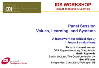 IDS WORKSHOP
Impact, Innovation, Learning
Panel Session
Values, Learning, and Systems
A framework for critical rigour
in impact evaluations
Richard Hummelbrunner
ÖAR Regionalberatung Graz, Austria
Martin Reynolds
Senior Lecturer, The Open University, UK
Bob Williams
Independent Consultant, Wellington NZ
 