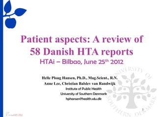 Patient aspects: A review of
  58 Danish HTA reports
    HTAi – Bilbao, June 25th 2012

    Helle Ploug Hansen, Ph.D., Mag.Scient., R.N.
     Anne Lee, Christian Balslev van Randwijk
                 Institute of Public Health
              University of Southern Denmark
                 hphansen@health.sdu.dk


                                                   1
 