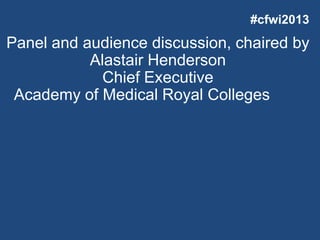 Panel and audience discussion, chaired by
Alastair Henderson
Chief Executive
Academy of Medical Royal Colleges
#cfwi2013
 