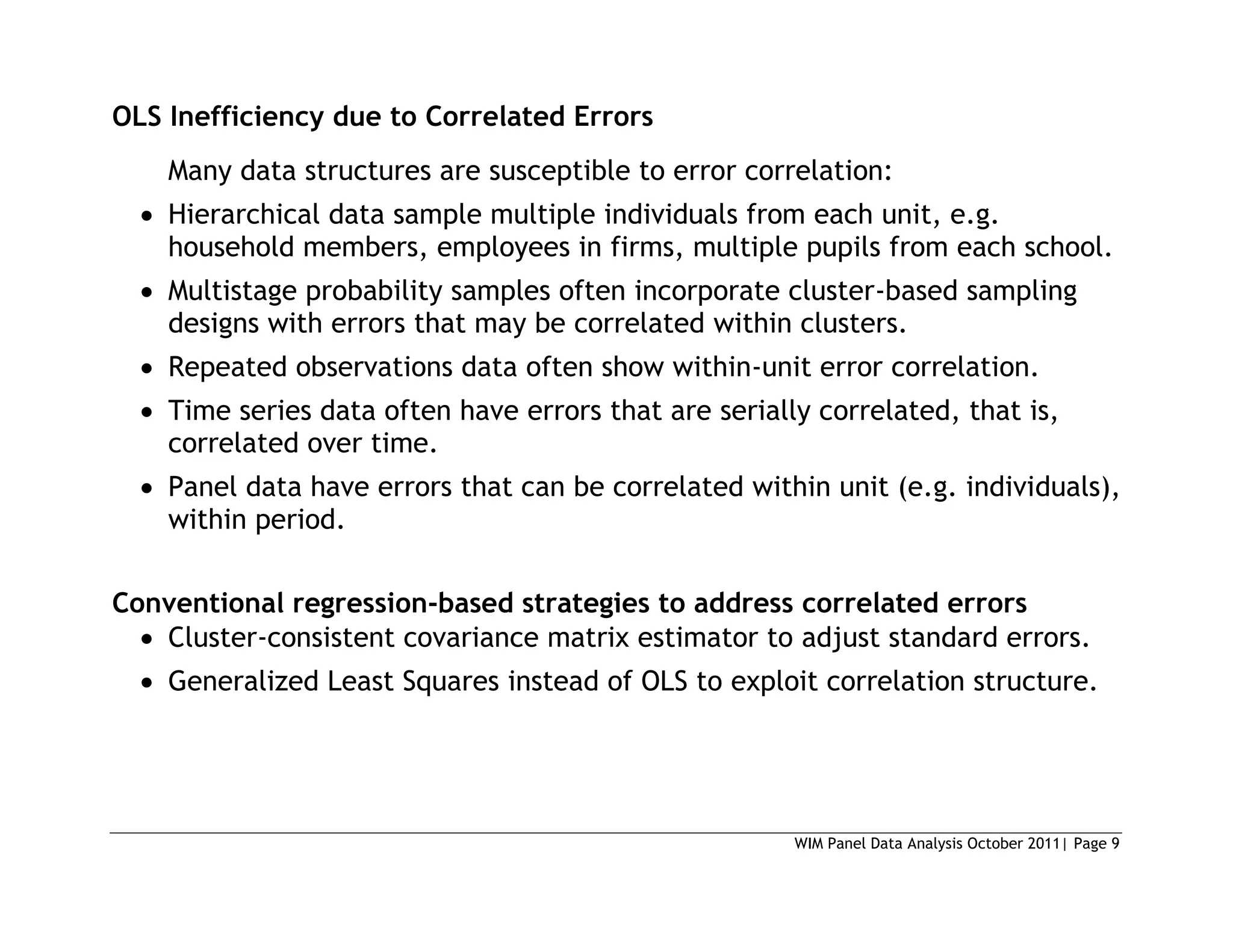 WIM Panel Data Analysis October 2011| Page 9
OLS Inefficiency due to Correlated Errors
Many data structures are susceptible to error correlation:
 Hierarchical data sample multiple individuals from each unit, e.g.
household members, employees in firms, multiple pupils from each school.
 Multistage probability samples often incorporate cluster-based sampling
designs with errors that may be correlated within clusters.
 Repeated observations data often show within-unit error correlation.
 Time series data often have errors that are serially correlated, that is,
correlated over time.
 Panel data have errors that can be correlated within unit (e.g. individuals),
within period.
Conventional regression-based strategies to address correlated errors
 Cluster-consistent covariance matrix estimator to adjust standard errors.
 Generalized Least Squares instead of OLS to exploit correlation structure.
 