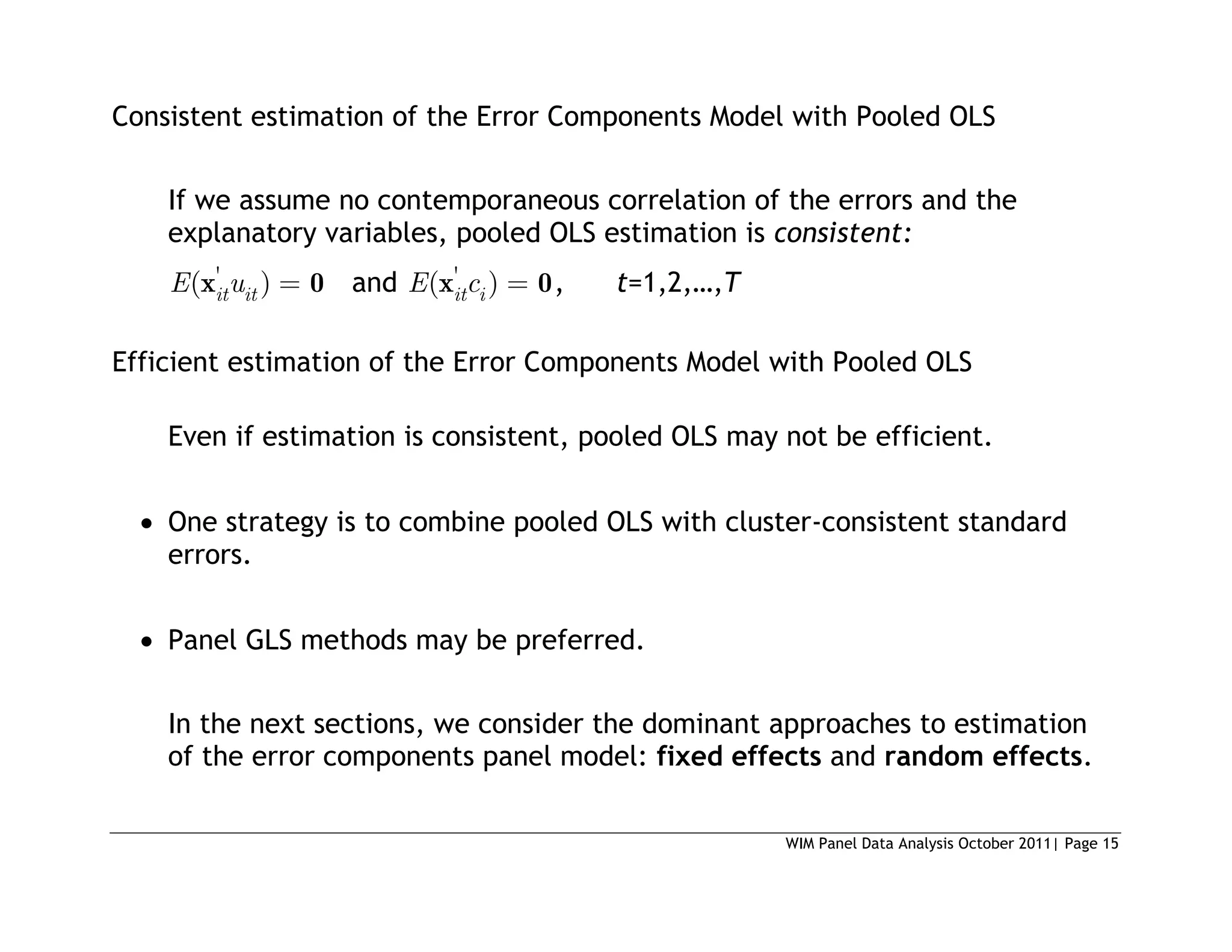 WIM Panel Data Analysis October 2011| Page 15
Consistent estimation of the Error Components Model with Pooled OLS
If we assume no contemporaneous correlation of the errors and the
explanatory variables, pooled OLS estimation is consistent:
'
( )
it it
E u
x 0 and '
( )
it i
E c
x 0, t=1,2,…,T
Efficient estimation of the Error Components Model with Pooled OLS
Even if estimation is consistent, pooled OLS may not be efficient.
 One strategy is to combine pooled OLS with cluster-consistent standard
errors.
 Panel GLS methods may be preferred.
In the next sections, we consider the dominant approaches to estimation
of the error components panel model: fixed effects and random effects.
 