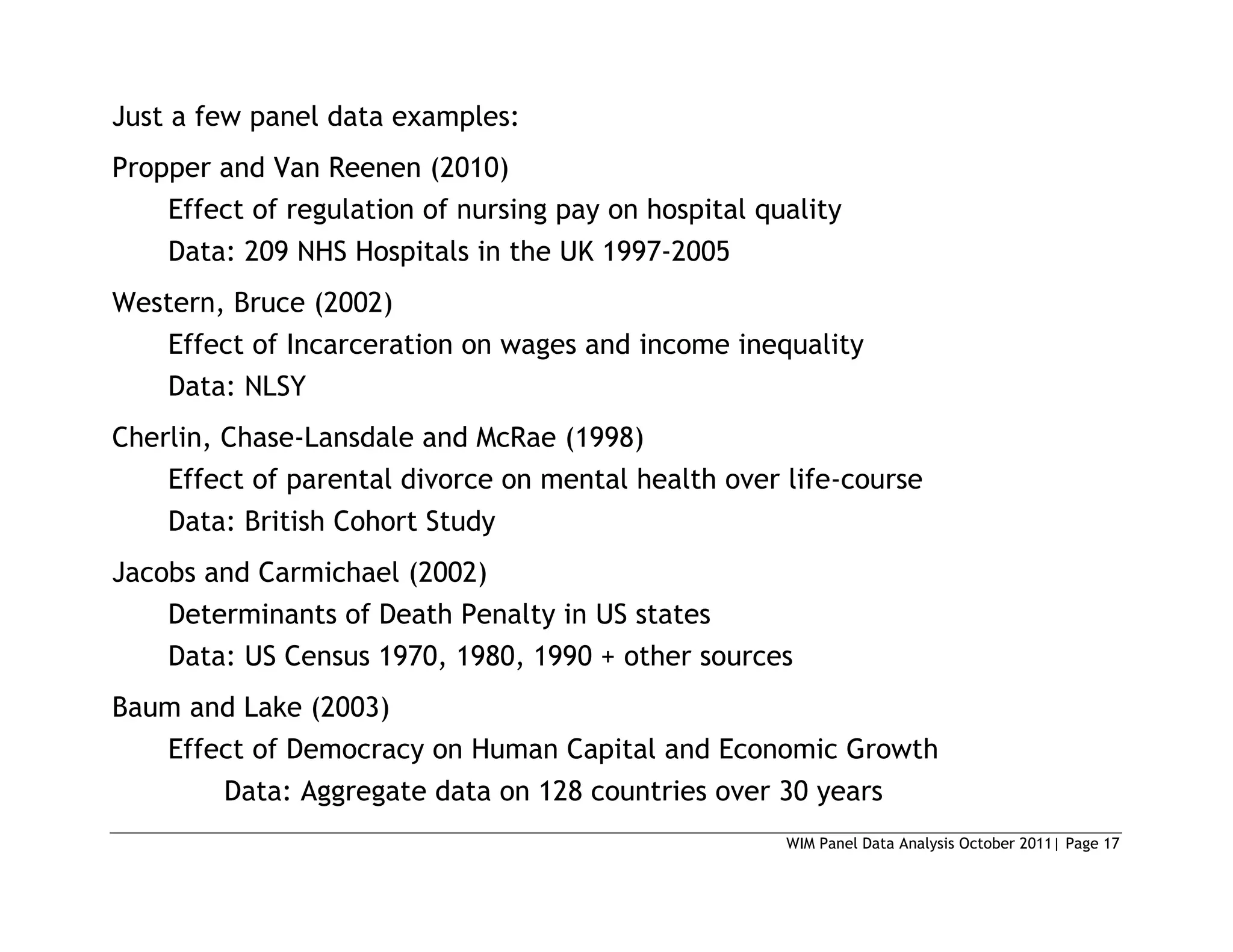 WIM Panel Data Analysis October 2011| Page 17
Just a few panel data examples:
Propper and Van Reenen (2010)
Effect of regulation of nursing pay on hospital quality
Data: 209 NHS Hospitals in the UK 1997-2005
Western, Bruce (2002)
Effect of Incarceration on wages and income inequality
Data: NLSY
Cherlin, Chase-Lansdale and McRae (1998)
Effect of parental divorce on mental health over life-course
Data: British Cohort Study
Jacobs and Carmichael (2002)
Determinants of Death Penalty in US states
Data: US Census 1970, 1980, 1990 + other sources
Baum and Lake (2003)
Effect of Democracy on Human Capital and Economic Growth
Data: Aggregate data on 128 countries over 30 years
 