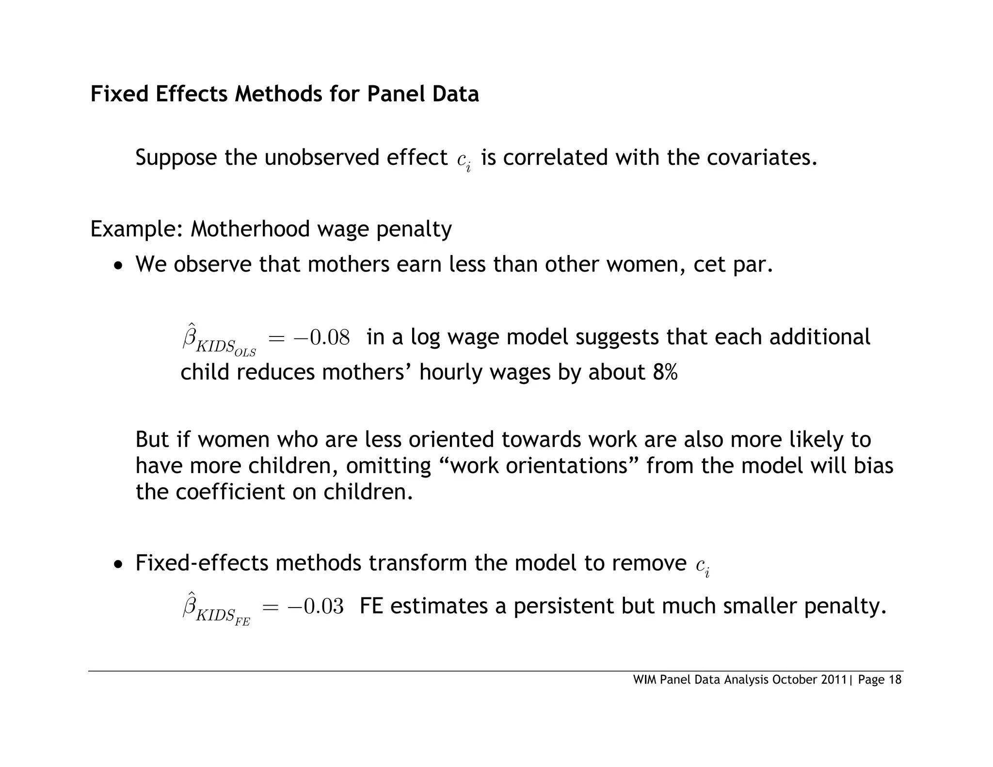 WIM Panel Data Analysis October 2011| Page 18
Fixed Effects Methods for Panel Data
Suppose the unobserved effect i
c is correlated with the covariates.
Example: Motherhood wage penalty
 We observe that mothers earn less than other women, cet par.
ˆ 0.08
OLS
KIDS in a log wage model suggests that each additional
child reduces mothers’ hourly wages by about 8%
But if women who are less oriented towards work are also more likely to
have more children, omitting “work orientations” from the model will bias
the coefficient on children.
 Fixed-effects methods transform the model to remove i
c
ˆ 0.03
FE
KIDS FE estimates a persistent but much smaller penalty.
 