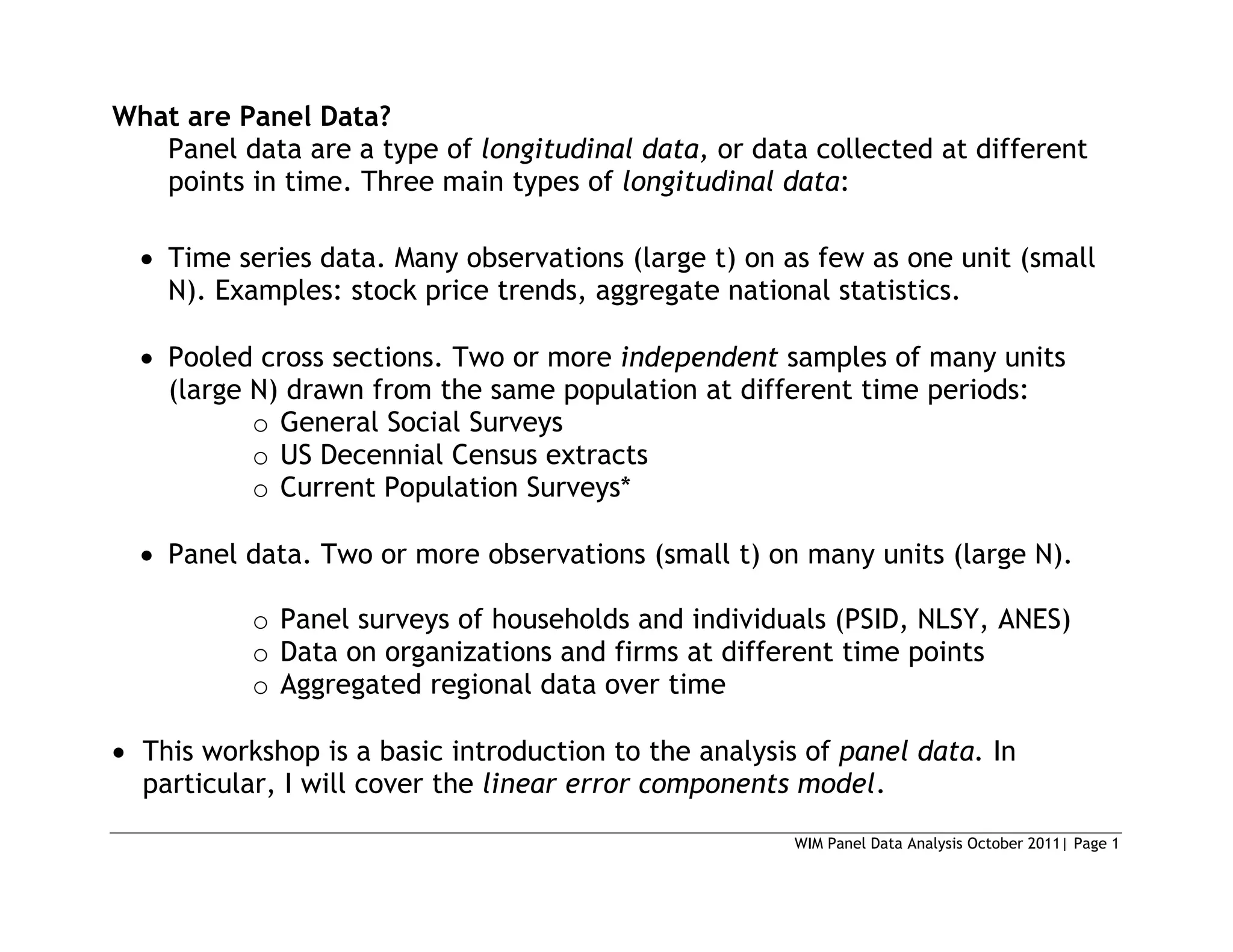 WIM Panel Data Analysis October 2011| Page 1
What are Panel Data?
Panel data are a type of longitudinal data, or data collected at different
points in time. Three main types of longitudinal data:
 Time series data. Many observations (large t) on as few as one unit (small
N). Examples: stock price trends, aggregate national statistics.
 Pooled cross sections. Two or more independent samples of many units
(large N) drawn from the same population at different time periods:
o General Social Surveys
o US Decennial Census extracts
o Current Population Surveys*
 Panel data. Two or more observations (small t) on many units (large N).
o Panel surveys of households and individuals (PSID, NLSY, ANES)
o Data on organizations and firms at different time points
o Aggregated regional data over time
 This workshop is a basic introduction to the analysis of panel data. In
particular, I will cover the linear error components model.
 