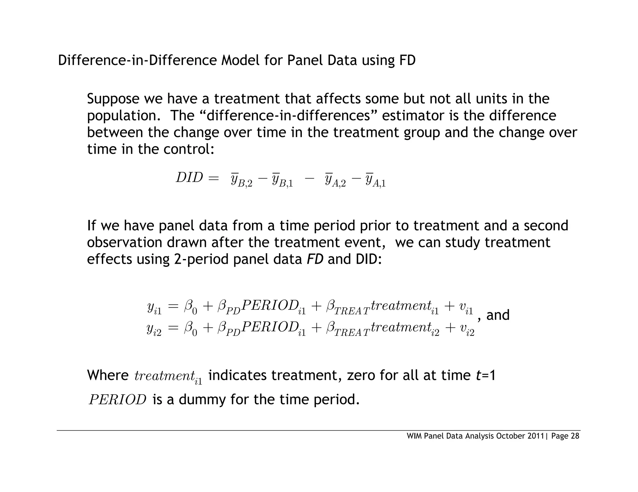 WIM Panel Data Analysis October 2011| Page 28
Difference-in-Difference Model for Panel Data using FD
Suppose we have a treatment that affects some but not all units in the
population. The “difference-in-differences” estimator is the difference
between the change over time in the treatment group and the change over
time in the control:
,2 ,1 ,2 ,1
B B A A
DID y y y y
If we have panel data from a time period prior to treatment and a second
observation drawn after the treatment event, we can study treatment
effects using 2-period panel data FD and DID:
1 0 1 1 1
2 0 1 2 2
i PD i TREAT i i
i PD i TREAT i i
y PERIOD treatment v
y PERIOD treatment v
, and
Where 1
i
treatment indicates treatment, zero for all at time t=1
PERIOD is a dummy for the time period.
 