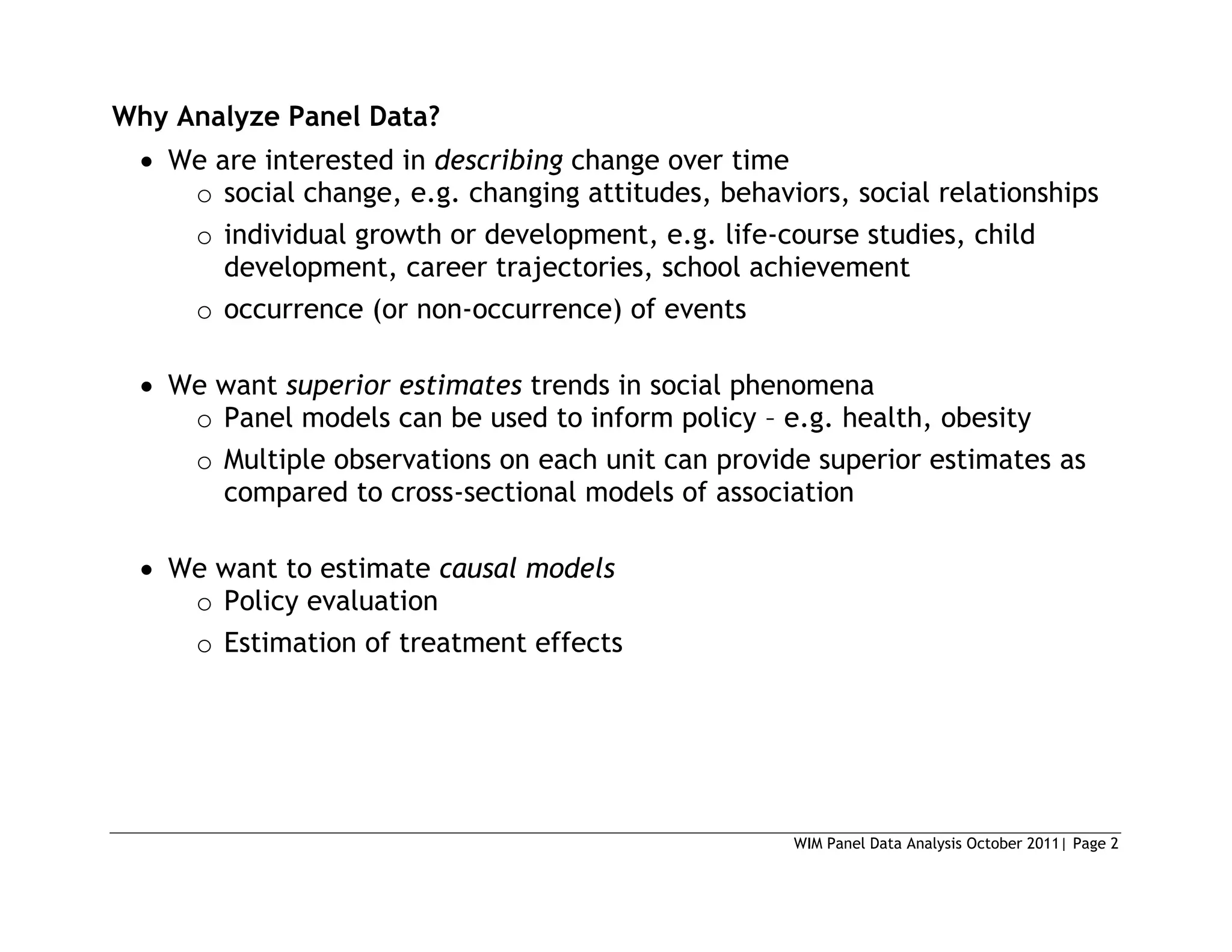 WIM Panel Data Analysis October 2011| Page 2
Why Analyze Panel Data?
 We are interested in describing change over time
o social change, e.g. changing attitudes, behaviors, social relationships
o individual growth or development, e.g. life-course studies, child
development, career trajectories, school achievement
o occurrence (or non-occurrence) of events
 We want superior estimates trends in social phenomena
o Panel models can be used to inform policy – e.g. health, obesity
o Multiple observations on each unit can provide superior estimates as
compared to cross-sectional models of association
 We want to estimate causal models
o Policy evaluation
o Estimation of treatment effects
 
