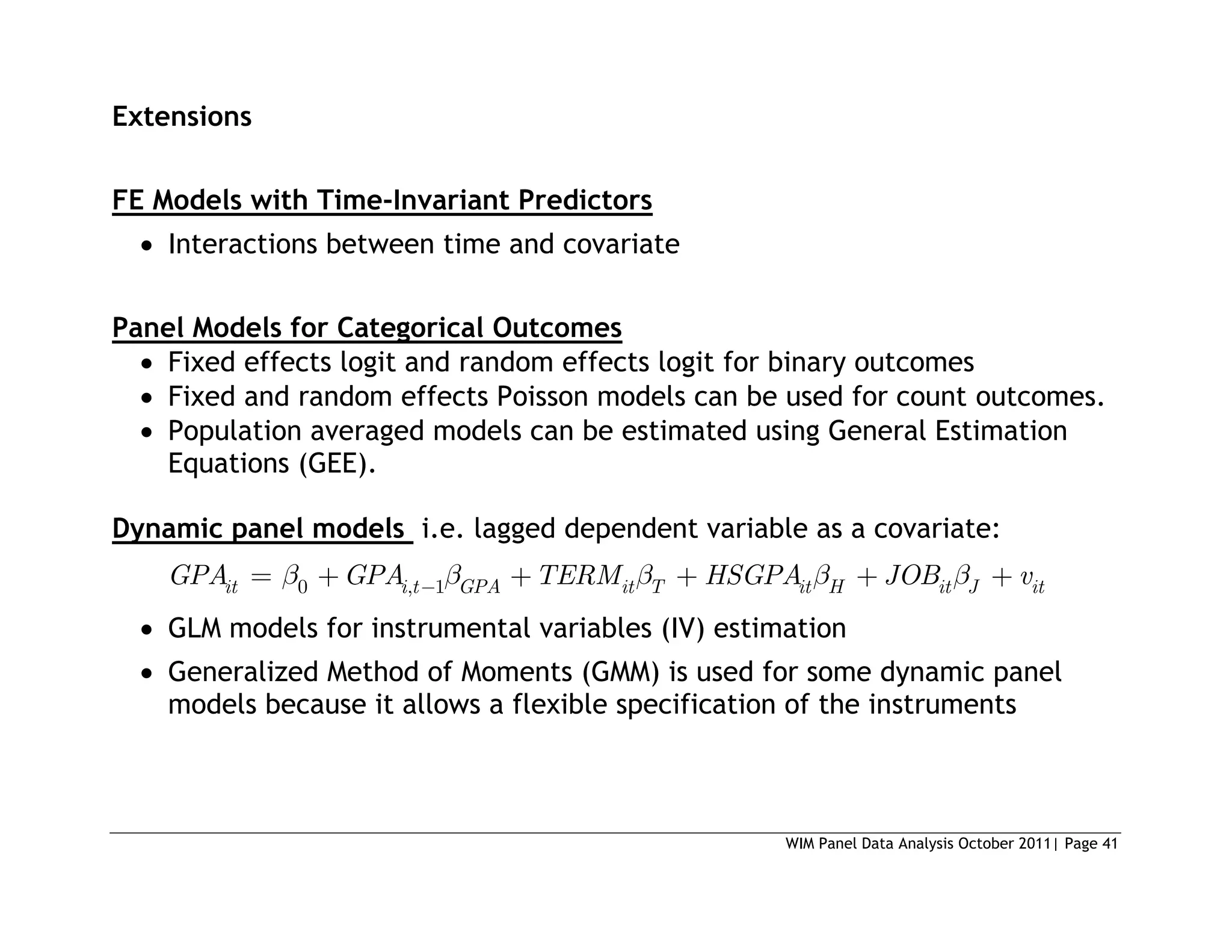WIM Panel Data Analysis October 2011| Page 41
Extensions
FE Models with Time-Invariant Predictors
 Interactions between time and covariate
Panel Models for Categorical Outcomes
 Fixed effects logit and random effects logit for binary outcomes
 Fixed and random effects Poisson models can be used for count outcomes.
 Population averaged models can be estimated using General Estimation
Equations (GEE).
Dynamic panel models i.e. lagged dependent variable as a covariate:
0 , 1
it i t GPA it T it H it J it
GPA GPA TERM HSGPA JOB v
 GLM models for instrumental variables (IV) estimation
 Generalized Method of Moments (GMM) is used for some dynamic panel
models because it allows a flexible specification of the instruments
 