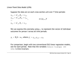 WIM Panel Data Analysis October 2011| Page 10
Linear Panel Data Model (LPM)
Suppose the data are on each cross-section unit over T time periods:
, 1 , 1 1 , 1
, 2 , 2 2 , 1
, , ,
'
'
:::
'
i t i t t i t
i t i t t i t
i T i T T i T
y u
y u
y u
x
x
x
, t=1,2,…,T
We can express this concisely using i
y to represent the vector of individual
outcomes for person i across all time periods:
i i i
y X u , where '
, 1 , 2
, ,...,
i i t i t iT
y y y
y
For comparison, begin with two conventional OLS linear regression models,
one for each period. Note that the variables female highgpa (HS
GPA) is time-invariant.
 