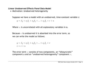 WIM Panel Data Analysis October 2011| Page 12
Linear Unobserved Effects Panel Data Model
 Motivation: Unobserved heterogeneity
Suppose we have a model with an unobserved, time-constant variable c:
0 1 1 2 2 ... k k
y x x x c u
Where u is uncorrelated with all explanatory variables in x.
Because c is unobserved it is absorbed into the error term, so
we can write the model as follows:
0 1 1 2 2 ... k k
y x x x v
v c u
The error term v consists of two components, an “idiosyncratic”
component u and an “unobserved heterogeneity” component c .
 