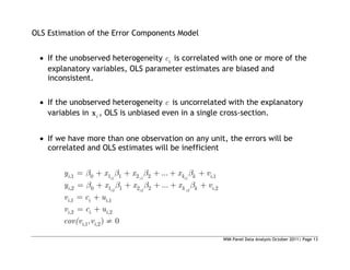 WIM Panel Data Analysis October 2011| Page 13
OLS Estimation of the Error Components Model
 If the unobserved heterogeneity i
c is correlated with one or more of the
explanatory variables, OLS parameter estimates are biased and
inconsistent.
 If the unobserved heterogeneity c is uncorrelated with the explanatory
variables in i
x , OLS is unbiased even in a single cross-section.
 If we have more than one observation on any unit, the errors will be
correlated and OLS estimates will be inefficient
1 1 1
2 2 2
,1 0 1 1 2 2 ,1
,2 0 1 1 2 2 ,2
,1 ,1
,2 ,2
,1 ,2
...
...
, ) 0
i i i
i i i
i k k i
i k k i
i i i
i i i
i i
y x x x v
y x x x v
v c u
v c u
cov(v v
 