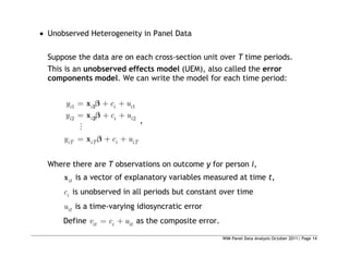 WIM Panel Data Analysis October 2011| Page 14
 Unobserved Heterogeneity in Panel Data
Suppose the data are on each cross-section unit over T time periods.
This is an unobserved effects model (UEM), also called the error
components model. We can write the model for each time period:
1 1
2 2
i i i i
i i i i
iT iT i iT
y c u
y c u
y c u
1
2
x
x
x
,
Where there are T observations on outcome y for person i,
it
x is a vector of explanatory variables measured at time t,
i
c is unobserved in all periods but constant over time
it
u is a time-varying idiosyncratic error
Define it i it
v c u as the composite error.
 