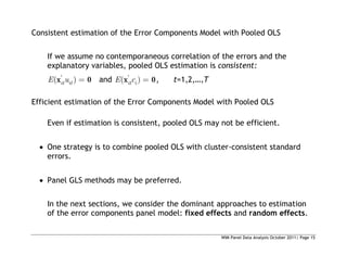 WIM Panel Data Analysis October 2011| Page 15
Consistent estimation of the Error Components Model with Pooled OLS
If we assume no contemporaneous correlation of the errors and the
explanatory variables, pooled OLS estimation is consistent:
'
( )
it it
E u
x 0 and '
( )
it i
E c
x 0, t=1,2,…,T
Efficient estimation of the Error Components Model with Pooled OLS
Even if estimation is consistent, pooled OLS may not be efficient.
 One strategy is to combine pooled OLS with cluster-consistent standard
errors.
 Panel GLS methods may be preferred.
In the next sections, we consider the dominant approaches to estimation
of the error components panel model: fixed effects and random effects.
 