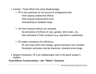 WIM Panel Data Analysis October 2011| Page 19
 Caution: Fixed effects has some disadvantages
 FE is not a panacea for all sources of endogeneity bias.
time-varying unobserved effects
time-varying measurement error
simultaneity or feedback loops
 All time-constant effects are removed.
No estimation of effects of race, gender, birth order, etc.
Poor estimates if little variation (e.g. education in adulthood)
 FE trades consistency for efficiency.
FE uses only within-unit change, ignores between-unit variation.
Parameter estimates may be imprecise, standard errors large.
 Despite limitations, FE is an indispensable tool in the panel analyst’s
toolbox.
Fixed Effects Transformation - the “Within” Estimator
 
