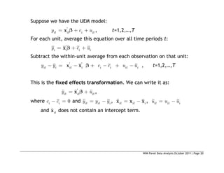 WIM Panel Data Analysis October 2011| Page 20
Suppose we have the UEM model:
'
it it i it
y c u
x , t=1,2,…,T
For each unit, average this equation over all time periods t:
'
i i i i
y c u
x
Subtract the within-unit average from each observation on that unit:
' '
it i it i i i it i
y y c c u u
x x , t=1,2,…,T
This is the fixed effects transformation. We can write it as:
'
it it it
y u
x ,
where 0
i i
c c and it it i
y y y , it it i
x x x , it it i
u u u
and it
x does not contain an intercept term.
 