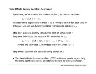 WIM Panel Data Analysis October 2011| Page 22
Fixed Effects Dummy Variables Regression
Up to now, we’ve treated the unobservables i
c as random variables:
'
it it i it
y c u
x
An alternative approach is to treat i
c as a fixed parameter for each unit. In
this case, we can use dummy variables regression to estimate i
c .
Step one: Create a dummy variable for each of sample unit i
Step two: Substitute the vector of N-1 dummies for i
c :
'
1 2 3
2 3 ...
it it N it
y d d dN u
x ,
(where the intercept 1 estimates the effect when 1
d =1)
Step three: Estimate the equation using pooled OLS.
 The fixed effects dummy variables (FEDV) estimator produces precisely
the same coefficient vector and standard errors as the FE estimator.
 