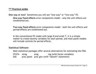 WIM Panel Data Analysis October 2011| Page 23
*** Practical asides
One way or two? Sometimes you will see “one-way” or “two-way” FE.
One-way fixed effects error components model - only the unit effects are
conditioned out.
Two-way fixed effects error components model – both the unit effects and
period effects are conditioned out.
In the conventional FE model with large N and small T, it is a simple
matter to create dummy variables for each period, and most panel models
will include controls for period effects.
Statistical Software
Most statistical packages offer several alternatives for estimating the FEM.
STATA xtreg areg reg (with factor variables)
SAS proc panel proc glm (with “absorb” statement)
 