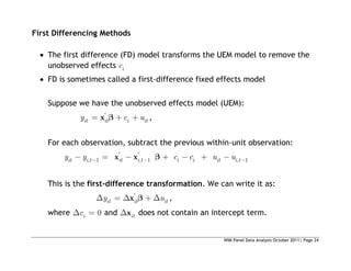 WIM Panel Data Analysis October 2011| Page 24
First Differencing Methods
 The first difference (FD) model transforms the UEM model to remove the
unobserved effects i
c
 FD is sometimes called a first-difference fixed effects model
Suppose we have the unobserved effects model (UEM):
'
it it i it
y c u
x ,
For each observation, subtract the previous within-unit observation:
' '
, 1 , 1 , 1
it i t it i t i i it i t
y y c c u u
x x
This is the first-difference transformation. We can write it as:
'
it it it
y u
x ,
where 0
i
c and it
x does not contain an intercept term.
 