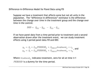 WIM Panel Data Analysis October 2011| Page 28
Difference-in-Difference Model for Panel Data using FD
Suppose we have a treatment that affects some but not all units in the
population. The “difference-in-differences” estimator is the difference
between the change over time in the treatment group and the change over
time in the control:
,2 ,1 ,2 ,1
B B A A
DID y y y y
If we have panel data from a time period prior to treatment and a second
observation drawn after the treatment event, we can study treatment
effects using 2-period panel data FD and DID:
1 0 1 1 1
2 0 1 2 2
i PD i TREAT i i
i PD i TREAT i i
y PERIOD treatment v
y PERIOD treatment v
, and
Where 1
i
treatment indicates treatment, zero for all at time t=1
PERIOD is a dummy for the time period.
 