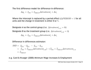 WIM Panel Data Analysis October 2011| Page 29
The first difference model for difference-in-difference:
i PD TREAT i i
y treatment v
Where the intercept is replaced by a period effect ( 1
PERIOD for all
units and the change in treatment is either 0 or 1.
Designate A as the control group (i.e. 0
i A
treatment )
Designate B as the treatment group (i.e. 1
i B
treatment )
i PD TREAT i i
y treatment v
Difference in differences estimator:
,2 ,1 ,2 ,1
ˆ ˆ ˆ ˆ
) (
ˆ
B B A A
PD TREAT i B PD TREAT i A
TREAT
DID y y y y
treatment treatment
e.g. Card & Krueger (2000) Minimum Wage increases & Employment
 