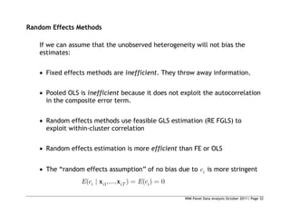 WIM Panel Data Analysis October 2011| Page 32
Random Effects Methods
If we can assume that the unobserved heterogeneity will not bias the
estimates:
 Fixed effects methods are inefficient. They throw away information.
 Pooled OLS is inefficient because it does not exploit the autocorrelation
in the composite error term.
 Random effects methods use feasible GLS estimation (RE FGLS) to
exploit within-cluster correlation
 Random effects estimation is more efficient than FE or OLS
 The “random effects assumption” of no bias due to i
c is more stringent
1
( | ,..., ) ( ) 0
i i iT i
E c E c
x x
 