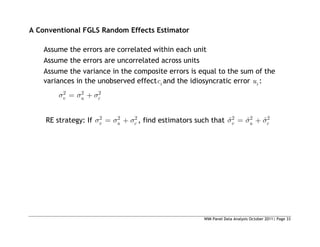 WIM Panel Data Analysis October 2011| Page 33
A Conventional FGLS Random Effects Estimator
Assume the errors are correlated within each unit
Assume the errors are uncorrelated across units
Assume the variance in the composite errors is equal to the sum of the
variances in the unobserved effect i
c and the idiosyncratic error i
u :
2 2 2
v u c
RE strategy: If 2 2 2
v u c , find estimators such that 2 2 2
ˆ ˆ ˆ
v u c
 