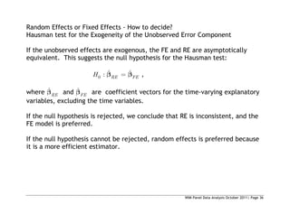 WIM Panel Data Analysis October 2011| Page 36
Random Effects or Fixed Effects - How to decide?
Hausman test for the Exogeneity of the Unobserved Error Component
If the unobserved effects are exogenous, the FE and RE are asymptotically
equivalent. This suggests the null hypothesis for the Hausman test:
0
ˆ ˆ
: RE FE
H ,
where ˆ
RE and ˆ
FE are coefficient vectors for the time-varying explanatory
variables, excluding the time variables.
If the null hypothesis is rejected, we conclude that RE is inconsistent, and the
FE model is preferred.
If the null hypothesis cannot be rejected, random effects is preferred because
it is a more efficient estimator.
 