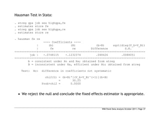 WIM Panel Data Analysis October 2011| Page 37
Hausman Test in Stata:
. xtreg gpa job sex highgpa,fe
. estimates store fe
. xtreg gpa job sex highgpa,re
. estimates store re
. hausman fe re
---- Coefficients ----
| (b) (B) (b-B) sqrt(diag(V_b-V_B))
| fe re Difference S.E.
-------------+---------------------------------------------------------------
job | -.0748115 -.1232374 .048426 .0088051
-----------------------------------------------------------------------------
b = consistent under Ho and Ha; obtained from xtreg
B = inconsistent under Ha, efficient under Ho; obtained from xtreg
Test: Ho: difference in coefficients not systematic
chi2(1) = (b-B)'[(V_b-V_B)^(-1)](b-B)
= 30.25
Prob>chi2 = 0.0000
 We reject the null and conclude the fixed effects estimator is appropriate.
 