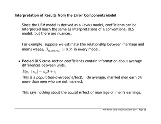 WIM Panel Data Analysis October 2011| Page 38
Interpretation of Results from the Error Components Model
Since the UEM model is derived as a levels model, coefficients can be
interpreted much the same as interpretations of a conventional OLS
model, but there are nuances:
For example, suppose we estimate the relationship between marriage and
men’s wages, ˆ 0.05
MARRIED in every model.
 Pooled OLS cross-section coefficients contain information about average
differences between units.
[ | ]
it it it i
E y c
x x
This is a population-averaged effect. On average, married men earn 5%
more than men who are not married.
This says nothing about the causal effect of marriage on men’s earnings.
 
