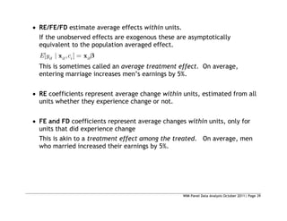 WIM Panel Data Analysis October 2011| Page 39
 RE/FE/FD estimate average effects within units.
If the unobserved effects are exogenous these are asymptotically
equivalent to the population averaged effect.
[ | , ]
it it i it
E y c
x x
This is sometimes called an average treatment effect. On average,
entering marriage increases men’s earnings by 5%.
 RE coefficients represent average change within units, estimated from all
units whether they experience change or not.
 FE and FD coefficients represent average changes within units, only for
units that did experience change
This is akin to a treatment effect among the treated. On average, men
who married increased their earnings by 5%.
 