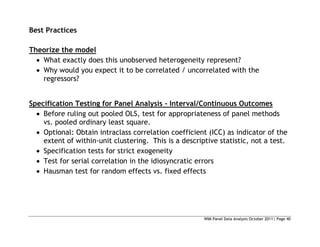 WIM Panel Data Analysis October 2011| Page 40
Best Practices
Theorize the model
 What exactly does this unobserved heterogeneity represent?
 Why would you expect it to be correlated / uncorrelated with the
regressors?
Specification Testing for Panel Analysis - Interval/Continuous Outcomes
 Before ruling out pooled OLS, test for appropriateness of panel methods
vs. pooled ordinary least square.
 Optional: Obtain intraclass correlation coefficient (ICC) as indicator of the
extent of within-unit clustering. This is a descriptive statistic, not a test.
 Specification tests for strict exogeneity
 Test for serial correlation in the idiosyncratic errors
 Hausman test for random effects vs. fixed effects
 
