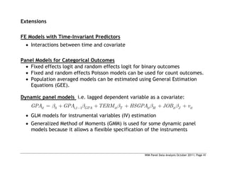 WIM Panel Data Analysis October 2011| Page 41
Extensions
FE Models with Time-Invariant Predictors
 Interactions between time and covariate
Panel Models for Categorical Outcomes
 Fixed effects logit and random effects logit for binary outcomes
 Fixed and random effects Poisson models can be used for count outcomes.
 Population averaged models can be estimated using General Estimation
Equations (GEE).
Dynamic panel models i.e. lagged dependent variable as a covariate:
0 , 1
it i t GPA it T it H it J it
GPA GPA TERM HSGPA JOB v
 GLM models for instrumental variables (IV) estimation
 Generalized Method of Moments (GMM) is used for some dynamic panel
models because it allows a flexible specification of the instruments
 